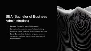 BBA (Bachelor of Business
Administration)
• Duration: Typically 3-4 years of full-time study
• Curriculum: Covers a wide range of subjects including
accounting, finance, marketing, human resources, and more
• Career Opportunities: Graduates can pursue careers in
management, marketing, finance, human resources, and
entrepreneurship
 
