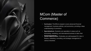 MCom (Master of
Commerce)
• Curriculum: The MCom program covers advanced financial
management, business policies, and economics, providing a deep
understanding of commerce.
• Specializations: Students can specialize in areas such as
accounting, marketing, and international business to tailor their
learning experience.
• Career Opportunities: Graduates are well-equipped for roles in
finance, marketing, consulting, and strategic management in
various industries.
 