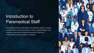 *
Introduction to
Paramedical Staff
Paramedical staff play a critical role in the healthcare system, providing
essential support and care to patients in various medical settings. From
emergency responders to diagnostic technicians, they are an
indispensable part of the healthcare workforce.
 