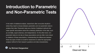 Introduction to Parametric
and Non-Parametric Tests
In the realm of statistical analysis, researchers often encounter situations
where they need to choose between parametric and non-parametric tests to
analyze their data. Parametric tests are a family of statistical methods that
make specific assumptions about the underlying distribution of the data, such
as normality, equal variances, and independence. On the other hand, non-
parametric tests do not rely on these assumptions and are often more robust
to violations of these assumptions. Understanding the differences between
these two types of tests is crucial for researchers to select the appropriate
analysis method for their research questions and data characteristics.
Sa
by Shriram Kargaonkar
 