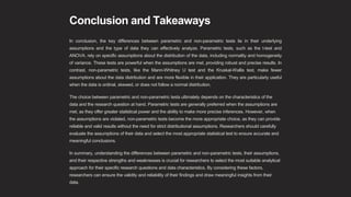 Conclusion and Takeaways
In conclusion, the key differences between parametric and non-parametric tests lie in their underlying
assumptions and the type of data they can effectively analyze. Parametric tests, such as the t-test and
ANOVA, rely on specific assumptions about the distribution of the data, including normality and homogeneity
of variance. These tests are powerful when the assumptions are met, providing robust and precise results. In
contrast, non-parametric tests, like the Mann-Whitney U test and the Kruskal-Wallis test, make fewer
assumptions about the data distribution and are more flexible in their application. They are particularly useful
when the data is ordinal, skewed, or does not follow a normal distribution.
The choice between parametric and non-parametric tests ultimately depends on the characteristics of the
data and the research question at hand. Parametric tests are generally preferred when the assumptions are
met, as they offer greater statistical power and the ability to make more precise inferences. However, when
the assumptions are violated, non-parametric tests become the more appropriate choice, as they can provide
reliable and valid results without the need for strict distributional assumptions. Researchers should carefully
evaluate the assumptions of their data and select the most appropriate statistical test to ensure accurate and
meaningful conclusions.
In summary, understanding the differences between parametric and non-parametric tests, their assumptions,
and their respective strengths and weaknesses is crucial for researchers to select the most suitable analytical
approach for their specific research questions and data characteristics. By considering these factors,
researchers can ensure the validity and reliability of their findings and draw meaningful insights from their
data.
 