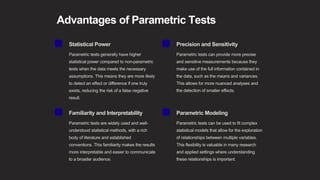 Advantages of Parametric Tests
Statistical Power
Parametric tests generally have higher
statistical power compared to non-parametric
tests when the data meets the necessary
assumptions. This means they are more likely
to detect an effect or difference if one truly
exists, reducing the risk of a false negative
result.
Precision and Sensitivity
Parametric tests can provide more precise
and sensitive measurements because they
make use of the full information contained in
the data, such as the means and variances.
This allows for more nuanced analyses and
the detection of smaller effects.
Familiarity and Interpretability
Parametric tests are widely used and well-
understood statistical methods, with a rich
body of literature and established
conventions. This familiarity makes the results
more interpretable and easier to communicate
to a broader audience.
Parametric Modeling
Parametric tests can be used to fit complex
statistical models that allow for the exploration
of relationships between multiple variables.
This flexibility is valuable in many research
and applied settings where understanding
these relationships is important.
 
