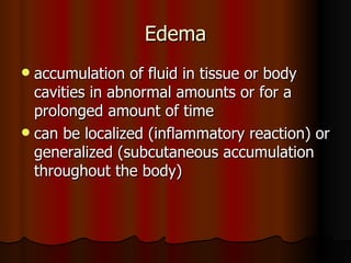 Edema accumulation of fluid in tissue or body cavities in abnormal amounts or for a prolonged amount of time can be localized (inflammatory reaction) or generalized (subcutaneous accumulation throughout the body) 