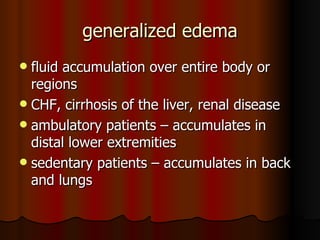 generalized edema fluid accumulation over entire body or regions CHF, cirrhosis of the liver, renal disease ambulatory patients – accumulates in distal lower extremities sedentary patients – accumulates in back and lungs 