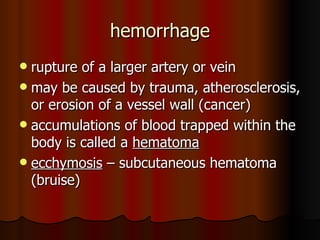 hemorrhage rupture of a larger artery or vein may be caused by trauma, atherosclerosis, or erosion of a vessel wall (cancer) accumulations of blood trapped within the body is called a  hematoma ecchymosis  – subcutaneous hematoma (bruise) 