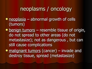 neoplasms / oncology neoplasia  – abnormal growth of cells (tumors) benign tumors  – resemble tissue of origin, do not spread to other areas (do not metastasize); not as dangerous , but can still cause complications malignant tumors  (cancer) – invade and destroy tissue, spread (metastasize) 
