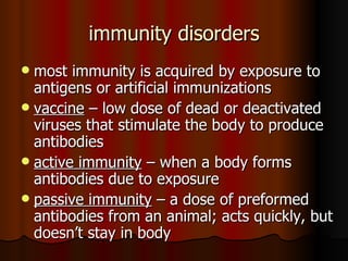 immunity disorders most immunity is acquired by exposure to antigens or artificial immunizations vaccine  – low dose of dead or deactivated viruses that stimulate the body to produce antibodies active immunity  – when a body forms antibodies due to exposure passive immunity  – a dose of preformed antibodies from an animal; acts quickly, but doesn’t stay in body 