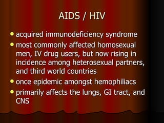 AIDS / HIV acquired immunodeficiency syndrome most commonly affected homosexual men, IV drug users, but now rising in incidence among heterosexual partners, and third world countries once epidemic amongst hemophiliacs primarily affects the lungs, GI tract, and CNS 