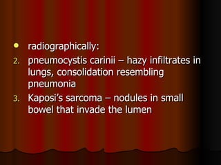 radiographically: pneumocystis carinii – hazy infiltrates in lungs, consolidation resembling pneumonia Kaposi’s sarcoma – nodules in small bowel that invade the lumen 