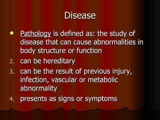 Disease Pathology  is defined as: the study of disease that can cause abnormalities in body structure or function can be hereditary can be the result of previous injury, infection, vascular or metabolic abnormality presents as signs or symptoms 