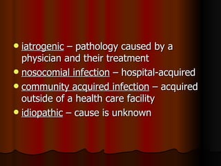 iatrogenic  – pathology caused by a physician and their treatment nosocomial infection  – hospital-acquired community acquired infection  – acquired outside of a health care facility idiopathic  – cause is unknown 