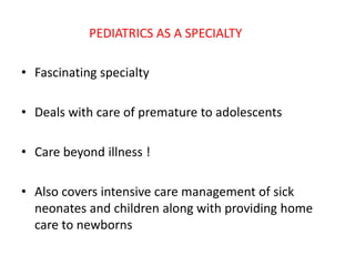 PEDIATRICS AS A SPECIALTY
• Fascinating specialty
• Deals with care of premature to adolescents
• Care beyond illness !
• Also covers intensive care management of sick
neonates and children along with providing home
care to newborns
 
