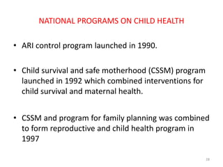 NATIONAL PROGRAMS ON CHILD HEALTH
• ARI control program launched in 1990.
• Child survival and safe motherhood (CSSM) program
launched in 1992 which combined interventions for
child survival and maternal health.
• CSSM and program for family planning was combined
to form reproductive and child health program in
1997
28
 