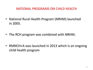 NATIONAL PROGRAMS ON CHILD HEALTH
• National Rural Health Program (NRHM) launched
in 2005.
• The RCH program was combined with NRHM.
• RMNCH+A was launched in 2013 which is an ongoing
child health program
29
 