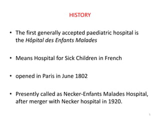 HISTORY
• The first generally accepted paediatric hospital is
the Hôpital des Enfants Malades
• Means Hospital for Sick Children in French
• opened in Paris in June 1802
• Presently called as Necker-Enfants Malades Hospital,
after merger with Necker hospital in 1920.
5
 
