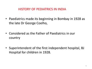 HISTORY OF PEDIATRICS IN INDIA
• Paediatrics made its beginning in Bombay in 1928 as
the late Dr George Coelho,
• Considered as the Father of Paediatrics in our
country
• Superintendent of the first independent hospital, BJ
Hospital for children in 1928.
8
 