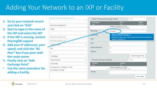 Adding Your Network to an IXP or Facility
2018-02-26 Apricot 2018, Kathmandu, Nepal 19
1. Go to your network record
and click on “Edit”
2. Start to type in the name of
the IXP and select the IXP
3. If the IXP is missing, contact
PeeringDB support
4. Add your IP addresses, port
speed, and click the “RS
Peer” box if you peer with
the route server
5. Finally click on “Add
Exchange Point”
• Use the same procedure for
adding a Facility
 