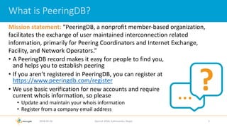 • A PeeringDB record makes it easy for people to find you,
and helps you to establish peering
• If you aren’t registered in PeeringDB, you can register at
https://www.peeringdb.com/register
• We use basic verification for new accounts and require
current whois information, so please
• Update and maintain your whois information
• Register from a company email address
2018-02-26 Apricot 2018, Kathmandu, Nepal 3
What is PeeringDB?
?…
Mission statement: “PeeringDB, a nonprofit member-based organization,
facilitates the exchange of user maintained interconnection related
information, primarily for Peering Coordinators and Internet Exchange,
Facility, and Network Operators.”
 