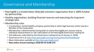 • PeeringDB is a United States 501(c)(6) volunteer organization that is 100% funded
by sponsorships
• Healthy organization, building financial reserves and executing the long term
strategic plan
• Membership rules
• A corporation, limited liability company, partnership or other legal business entity may be a
Member of the Corporation
• Membership is determined by having both an active PeeringDB.com account and an
individual representative or role subscription to the PeeringDB Governance mailing list
• 324 addresses subscribed to the Governance mailing list (as of January 3, 2018)
• Governance list is at http://lists.peeringdb.com/cgi-bin/mailman/listinfo/pdb-gov
• More information available at http://gov.peeringdb.com/
• Next online annual meeting is 2018-04-19 16:00 UTC
2018-02-26 Apricot 2018, Kathmandu, Nepal 4
Governance and Membership
 