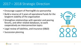 • Encourage support of PeeringDB via sponsorship
• Build a reserve of 2 years of operational funds for the
longterm stability of the organization
• Strengthen relationships with operator and peering
forums, and other related databases, to work
cooperatively on interconnection topics
• Legal review of liabilities, and insurance (D&O)
• Succession planning
2018-02-26 Apricot 2018, Kathmandu, Nepal 9
2017 – 2018 Strategic Direction
 