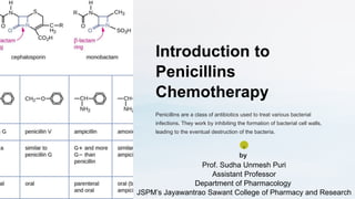 Introduction to
Penicillins
Chemotherapy
Penicillins are a class of antibiotics used to treat various bacterial
infections. They work by inhibiting the formation of bacterial cell walls,
leading to the eventual destruction of the bacteria.
S
by
Prof. Sudha Unmesh Puri
Assistant Professor
Department of Pharmacology
JSPM’s Jayawantrao Sawant College of Pharmacy and Research
 