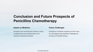 Conclusion and Future Prospects of
Penicillins Chemotherapy
Impact on Medicine
Penicillins have revolutionized medicine, saving
countless lives and providing hope for the
treatment of bacterial infections.
Future Challenges
Emergence of antibiotic resistance and the need
for novel agents pose significant challenges for
the future of Penicillin therapy.
Prof. Sudha Unmesh Puri
 