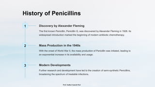 History of Penicillins
1 Discovery by Alexander Fleming
The first known Penicillin, Penicillin G, was discovered by Alexander Fleming in 1928. Its
widespread introduction marked the beginning of modern antibiotic chemotherapy.
2 Mass Production in the 1940s
With the onset of World War II, the mass production of Penicillin was initiated, leading to
an exponential increase in its availability and usage.
3 Modern Developments
Further research and development have led to the creation of semi-synthetic Penicillins,
broadening the spectrum of treatable infections.
Prof. Sudha Unmesh Puri
 