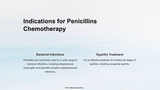 Indications for Penicillins
Chemotherapy
Bacterial Infections
Penicillins are commonly used for a wide range of
bacterial infections, including streptococcal
pharyngitis and penicillin-sensitive staphylococcal
infections.
Syphilis Treatment
It's an effective antibiotic for treating all stages of
syphilis, including congenital syphilis.
Prof. Sudha Unmesh Puri
 