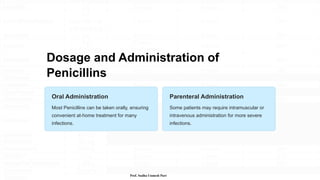 Dosage and Administration of
Penicillins
Oral Administration
Most Penicillins can be taken orally, ensuring
convenient at-home treatment for many
infections.
Parenteral Administration
Some patients may require intramuscular or
intravenous administration for more severe
infections.
Prof. Sudha Unmesh Puri
 
