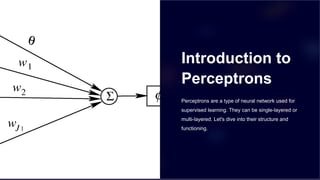 Introduction to
Perceptrons
Perceptrons are a type of neural network used for
supervised learning. They can be single-layered or
multi-layered. Let's dive into their structure and
functioning.
 