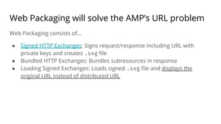Web Packaging will solve the AMP’s URL problem
Web Packaging consists of...
● Signed HTTP Exchanges: Signs request/response including URL with
private keys and creates .sxg file
● Bundled HTTP Exchanges: Bundles subresources in response
● Loading Signed Exchanges: Loads signed .sxg file and displays the
original URL instead of distributed URL
 