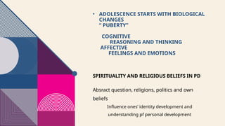 • ADOLESCENCE STARTS WITH BIOLOGICAL
CHANGES
“ PUBERTY”
COGNITIVE
REASONING AND THINKING
AFFECTIVE
FEELINGS AND EMOTIONS
SPIRITUALITY AND RELIGIOUS BELIEFS IN PD
Absract question, religions, politics and own
beliefs
Influence ones’ identity development and
understanding pf personal development
 