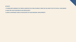 ACTIVITY:
1. IN MASLOW’S HEIRARCHY OF NEEDS, WHERE DO YOU FIND YOURSELF? WHAT DO YOU HAVE TO DO TO FULFILL YOUR NEEDS?
2. WHAT ARE YOUR CONCERNS AS AN ADOLESCENT?
3. WHAT IS HAPPINESS? HOW IS THIS RELATED TO YOUR PERSONAL DEVELOPMENT?
 