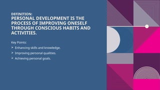 DEFINITION:
PERSONAL DEVELOPMENT IS THE
PROCESS OF IMPROVING ONESELF
THROUGH CONSCIOUS HABITS AND
ACTIVITIES.
Key Points:
 Enhancing skills and knowledge.
 Improving personal qualities.
 Achieving personal goals.
 