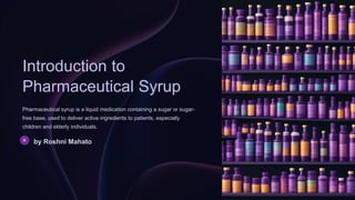 Introduction to
Pharmaceutical Syrup
Pharmaceutical syrup is a liquid medication containing a sugar or sugar-
free base, used to deliver active ingredients to patients, especially
children and elderly individuals.
by Roshni Mahato
 