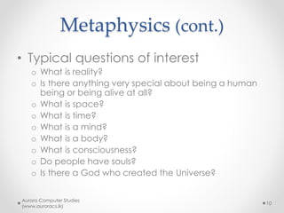 Metaphysics (cont.)
• Metaphysics is sometimes split up
into
o Ontology
• The philosophy of real life and living things
o The philosophy of mind
o The philosophy of religion
• But these sub-branches are very
close together.
Aurora Computer Studies
(www.auroracs.lk)
10
 