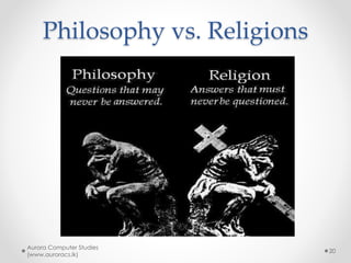 Philosophy vs. Science
• Philosophers like to start with their
conclusions, and work to prove them
• The primary tool of science is actual
experimentation
o From observing the results of experiments, one
comes to conclusions
Aurora Computer Studies
(www.auroracs.lk)
20
 