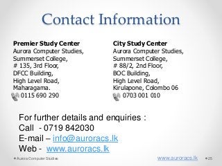 Contact Information
Premier Study Center
Aurora Computer Studies,
Summerset College,
# 135, 3rd Floor,
DFCC Building,
High Level Road,
Maharagama.
0115 690 290
City Study Center
Aurora Computer Studies,
Summerset College,
# 88/2, 2nd Floor,
BOC Building,
High Level Road,
Kirulapone, Colombo 06
0703 001 010
For further details and enquiries :
Call - 0719 842030
E-mail – info@auroracs.lk
Web - www.auroracs.lk
Aurora Computer Studies www.auroracs.lk 25
 