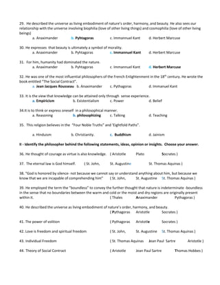 29. He described the universe as living embodiment of nature’s order, harmony, and beauty. He also sees our
relationship with the universe involving biophilia (love of other living things) and cosmophilia (love of other living
beings)
a. Anaximander b. Pyhtagoras c. Immannuel Kant d. Herbert Marcuse
30. He expresses that beauty is ultimately a symbol of morality.
a. Anaximander b. Pyhtagoras c. Immannuel Kant d. Herbert Marcuse
31. For him, humanity had dominated the nature.
a. Anaximander b. Pyhtagoras c. Immannuel Kant d. Herbert Marcuse
32. He was one of the most influential philosophers of the French Enlightenment in the 18th
century. He wrote the
book entitled “The Social Contract”.
a. Jean Jacques Rousseau b. Anaximander c. Pythagoras d. Immanuel Kant
33. It is the view that knowledge can be attained only through sense experience.
a. Empiricism b. Existentialism c. Power d. Belief
34.It is to think or express oneself in a philosophical manner.
a. Reasoning b. philosophizing c. Talking d. Teaching
35. This religion believes in the “Four Noble Truths” and ‘Eightfold Paths”.
a. Hinduism b. Christianity. c. Buddhism d. Jainism
II - Identify the philosopher behind the following statements, ideas, opinion or insights. Choose your answer.
36. He thought of courage as virtue is also knowledge. ( Aristotle Plato Socrates )
37. The eternal law is God himself. ( St. John, St. Augustine St. Thomas Aquinas )
38. “God is honored by silence- not because we cannot say or understand anything about him, but because we
know that we are incapable of comprehending him” ( St. John, St. Augustine St. Thomas Aquinas )
39. He employed the term the “boundless” to convey the further thought that nature is indeterminate -boundless
in the sense that no boundaries between the warm and cold or the moist and dry regions are originally present
within it. ( Thales Anaximander Pythagoras )
40. He described the universe as living embodiment of nature’s order, harmony, and beauty.
( Pythagoras Aristotle Socrates )
41. The power of volition ( Pythagoras Aristotle Socrates )
42. Love is freedom and spiritual freedom ( St. John, St. Augustine St. Thomas Aquinas )
43. Individual Freedom ( St. Thomas Aquinas Jean Paul Sartre Aristotle )
44. Theory of Social Contract ( Aristotle Jean Paul Sartre Thomas Hobbes )
 