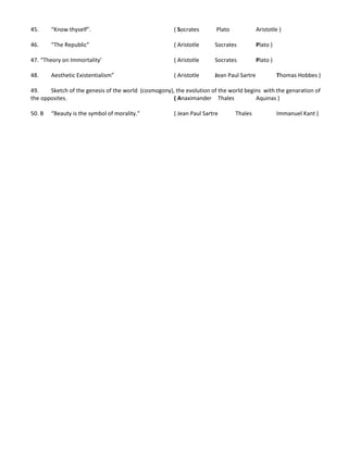 45. “Know thyself”. ( Socrates Plato Aristotle )
46. “The Republic” ( Aristotle Socrates Plato )
47. “Theory on Immortality’ ( Aristotle Socrates Plato )
48. Aesthetic Existentialism” ( Aristotle Jean Paul Sartre Thomas Hobbes )
49. Sketch of the genesis of the world (cosmogony), the evolution of the world begins with the genaration of
the opposites. ( Anaximander Thales Aquinas )
50. B “Beauty is the symbol of morality.” ( Jean Paul Sartre Thales Immanuel Kant )
 