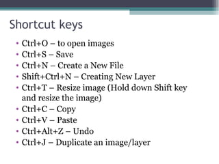 Shortcut keys
• Ctrl+O – to open images
• Ctrl+S – Save
• Ctrl+N – Create a New File
• Shift+Ctrl+N – Creating New Layer
• Ctrl+T – Resize image (Hold down Shift key
and resize the image)
• Ctrl+C – Copy
• Ctrl+V – Paste
• Ctrl+Alt+Z – Undo
• Ctrl+J – Duplicate an image/layer
 