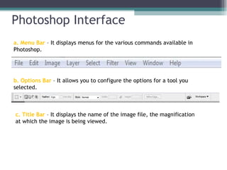Photoshop Interface
a. Menu Bar – It displays menus for the various commands available in
Photoshop.
b. Options Bar – It allows you to configure the options for a tool you
selected.
c. Title Bar – It displays the name of the image file, the magnification
at which the image is being viewed.
 