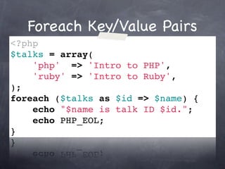 Foreach Key/Value Pairs
<?php
$talks = array(
    'php' => 'Intro to PHP',
    'ruby' => 'Intro to Ruby',
);
foreach ($talks as $id => $name) {
    echo "$name is talk ID $id.";
    echo PHP_EOL;
}
 