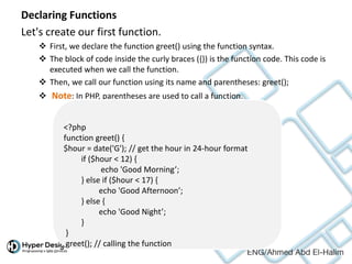 Declaring Functions
Let's create our first function.
 First, we declare the function greet() using the function syntax.
 The block of code inside the curly braces ({}) is the function code. This code is
executed when we call the function.
 Then, we call our function using its name and parentheses: greet();
 Note: In PHP, parentheses are used to call a function.
<?php
function greet() {
$hour = date('G'); // get the hour in 24-hour format
if ($hour < 12) {
echo 'Good Morning’;
} else if ($hour < 17) {
echo 'Good Afternoon’;
} else {
echo 'Good Night’;
}
}
greet(); // calling the function
 