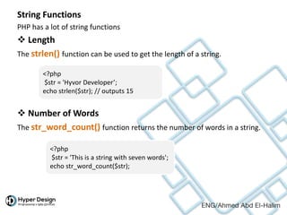 String Functions
PHP has a lot of string functions
 Length
The strlen() function can be used to get the length of a string.
 Number of Words
The str_word_count() function returns the number of words in a string.
<?php
$str = 'Hyvor Developer’;
echo strlen($str); // outputs 15
<?php
$str = 'This is a string with seven words';
echo str_word_count($str);
 
