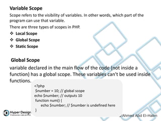 Variable Scope
Scope refers to the visibility of variables. In other words, which part of the
program can use that variable.
There are three types of scopes in PHP.
 Local Scope
 Global Scope
 Static Scope
Global Scope
variable declared in the main flow of the code (not inside a
function) has a global scope. These variables can't be used inside
functions.
<?php
$number = 10; // global scope
echo $number; // outputs 10
function num() {
echo $number; // $number is undefined here
}
 