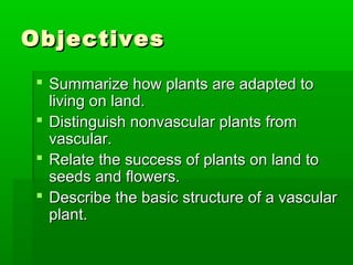 Objectives
  Summarize how plants are adapted to
   living on land.
  Distinguish nonvascular plants from
   vascular.
  Relate the success of plants on land to
   seeds and flowers.
  Describe the basic structure of a vascular
   plant.
 