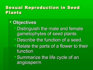 Sexual Reproduction in Seed
Plants

  Objectives
    Distinguish the male and female
     gametophytes of seed plants.
    Describe the function of a seed.
    Relate the parts of a flower to their
     function
    Summarize the life cycle of an
     angiosperm
 