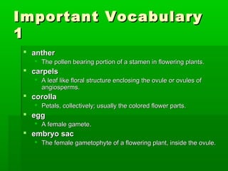 Important Vocabulary
1
  anther
     The pollen bearing portion of a stamen in flowering plants.
  carpels
     A leaf like floral structure enclosing the ovule or ovules of
      angiosperms.
  corolla
     Petals, collectively; usually the colored flower parts.
  egg
     A female gamete.
  embryo sac
     The female gametophyte of a flowering plant, inside the ovule.
 