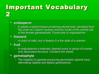 Important Vocabulary
2
  endosperm
     In plants a triploid tissue containing stored food, develops from
      the union of a sperm nucleus and two nuclei of the central cell
      of the female gametophyte. Found only in angiosperms.
  filament
     A chain of cells, but in flowers it is the stalk of a stamen.
  fruit
     In angiosperms a matured, ripened ovary or group of ovaries
      and associated structure. Contains the seeds.
  gametophyte
     The haploid (n) gamete producing gerneration (plants have
      alternating haploid and diploid generations).
 